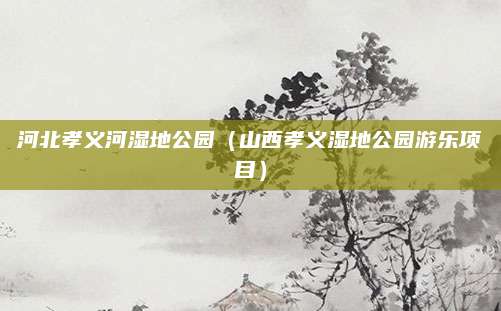 河北孝义河湿地公园(山西孝义湿地公园游乐项目)