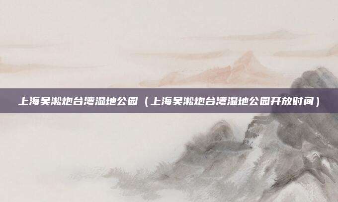 上海吴淞炮台湾湿地公园（上海吴淞炮台湾湿地公园开放时间）