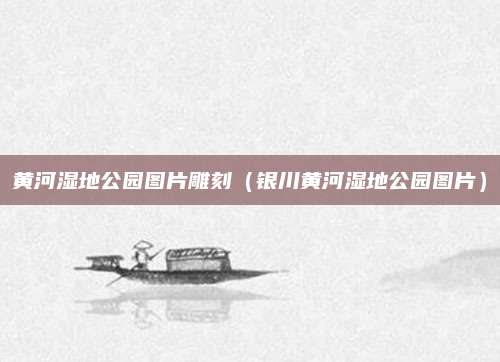 黄河湿地公园图片雕刻（银川黄河湿地公园图片）
