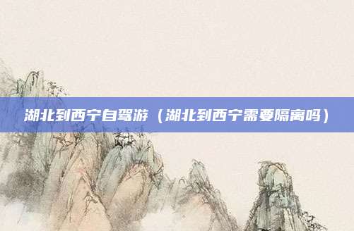 湖北到西宁自驾游(湖北到西宁需要隔离吗)