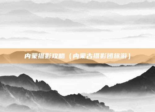 内蒙摄影攻略（内蒙古摄影团旅游）
