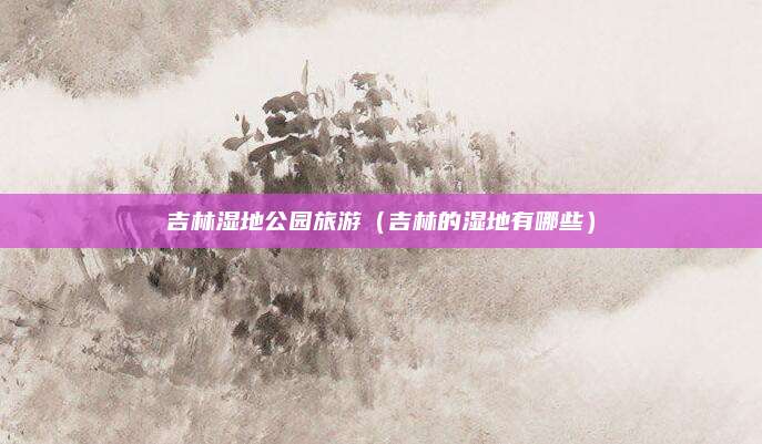 吉林湿地公园旅游(吉林的湿地有哪些)