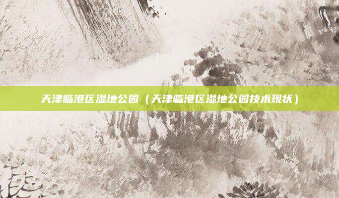天津临港区湿地公园(天津临港区湿地公园技术现状)