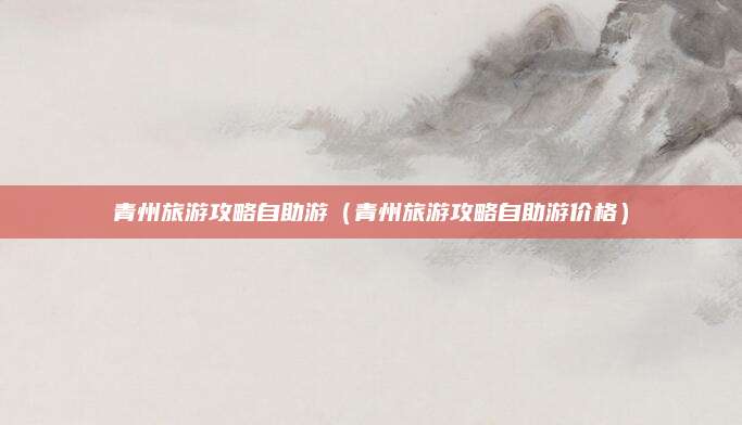 青州旅游攻略自助游(青州旅游攻略自助游价格)