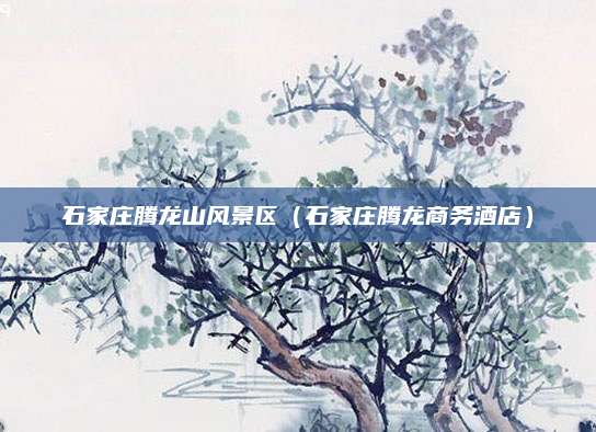 石家庄腾龙山风景区(石家庄腾龙商务酒店)