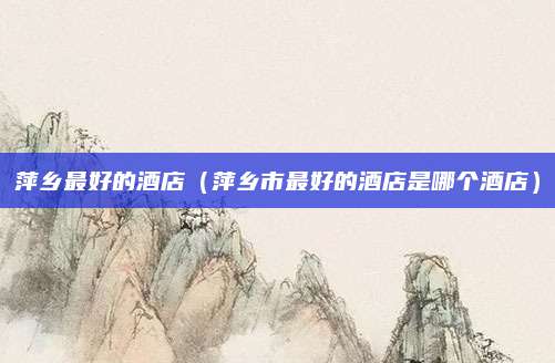 萍乡最好的酒店（萍乡市最好的酒店是哪个酒店）