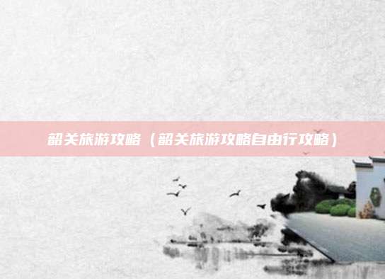 韶关旅游攻略(韶关旅游攻略自由行攻略)