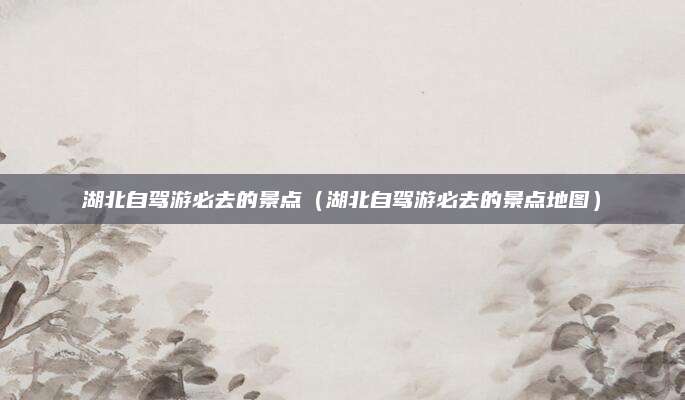 湖北自驾游必去的景点（湖北自驾游必去的景点地图）