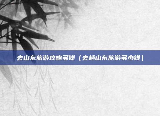 去山东旅游攻略多钱(去趟山东旅游多少钱)