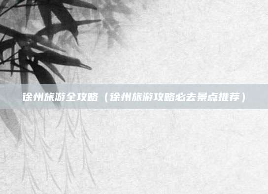 徐州旅游全攻略（徐州旅游攻略必去景点推荐）
