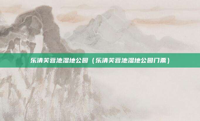 乐清芙蓉池湿地公园(乐清芙蓉池湿地公园门票)