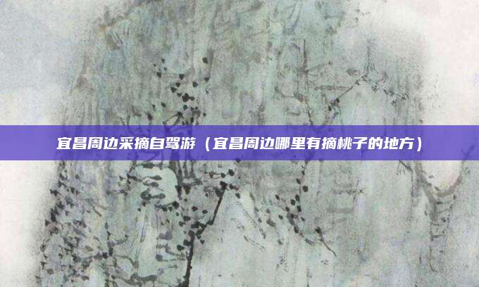 宜昌周边采摘自驾游（宜昌周边哪里有摘桃子的地方）