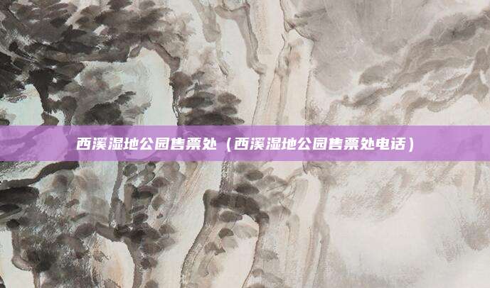 西溪湿地公园售票处（西溪湿地公园售票处电话）