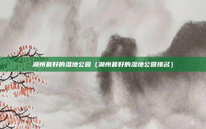 湖州最好的湿地公园（湖州最好的湿地公园排名）