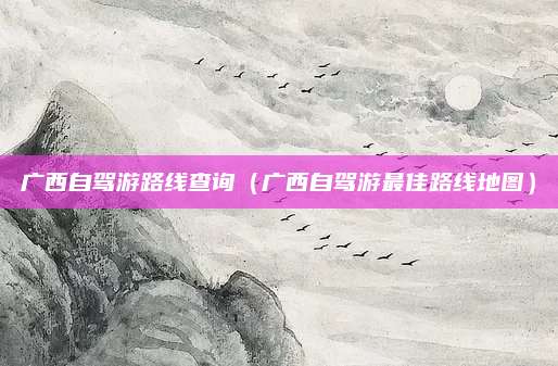 广西自驾游路线查询(广西自驾游最佳路线地图)