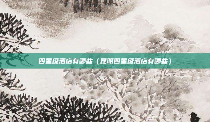 四星级酒店有哪些(昆明四星级酒店有哪些)
