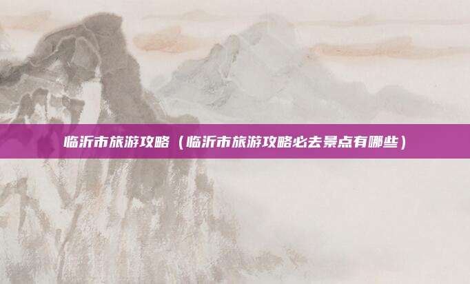临沂市旅游攻略（临沂市旅游攻略必去景点有哪些）