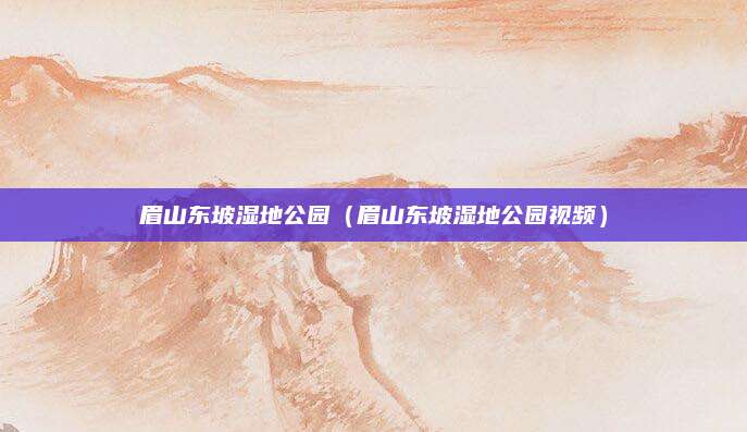 眉山东坡湿地公园(眉山东坡湿地公园视频)
