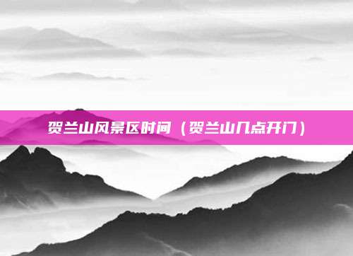 贺兰山风景区时间(贺兰山几点开门)