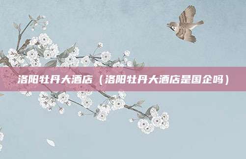 洛阳牡丹大酒店（洛阳牡丹大酒店是国企吗）