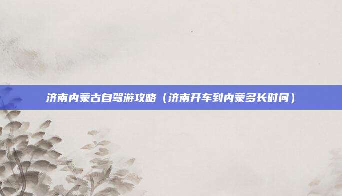 济南内蒙古自驾游攻略(济南开车到内蒙多长时间)