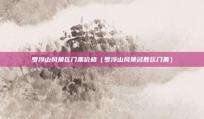 罗浮山风景区门票价格(罗浮山风景名胜区门票)