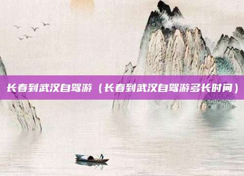 长春到武汉自驾游(长春到武汉自驾游多长时间)