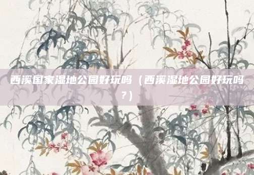 西溪国家湿地公园好玩吗(西溪湿地公园好玩吗?)
