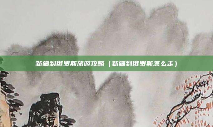 新疆到俄罗斯旅游攻略(新疆到俄罗斯怎么走)