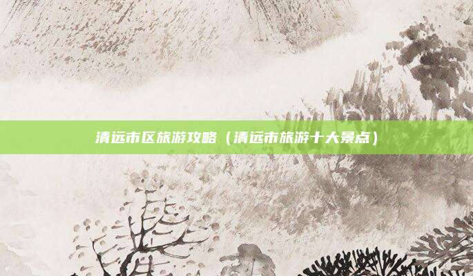 清远市区旅游攻略（清远市旅游十大景点）