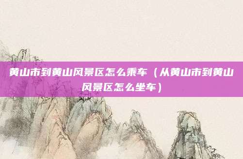 黄山市到黄山风景区怎么乘车（从黄山市到黄山风景区怎么坐车）