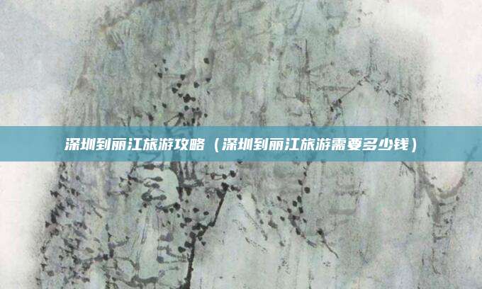 深圳到丽江旅游攻略（深圳到丽江旅游需要多少钱）