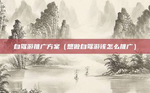自驾游推广方案(想做自驾游该怎么推广)