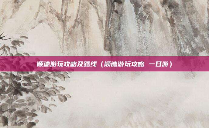 顺德游玩攻略及路线(顺德游玩攻略 一日游)