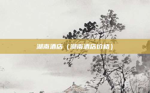 湖南酒店（湖南酒店价格）