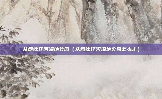 从盘锦辽河湿地公园（从盘锦辽河湿地公园怎么走）