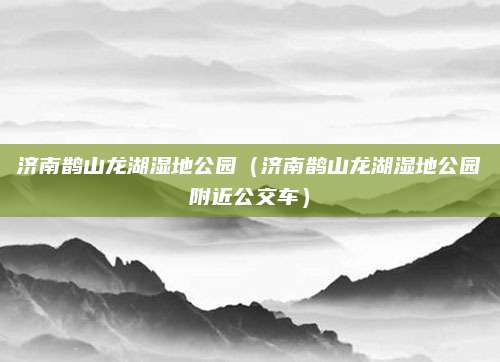 济南鹊山龙湖湿地公园(济南鹊山龙湖湿地公园附近公交车)