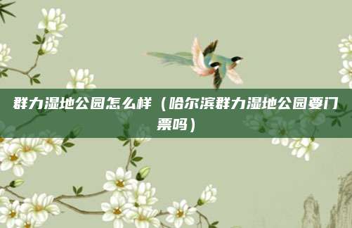 群力湿地公园怎么样（哈尔滨群力湿地公园要门票吗）