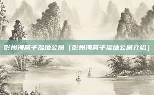 彭州海窝子湿地公园(彭州海窝子湿地公园介绍)