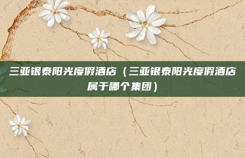 三亚银泰阳光度假酒店(三亚银泰阳光度假酒店属于哪个集团)