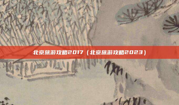 北京旅游攻略2017（北京旅游攻略2023）