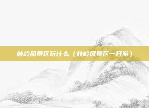 鼓岭风景区玩什么（鼓岭风景区一日游）