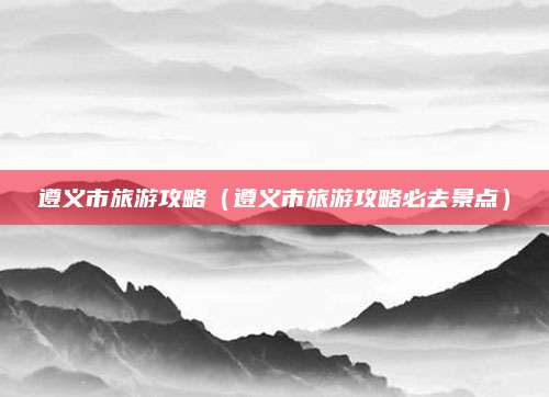 遵义市旅游攻略（遵义市旅游攻略必去景点）