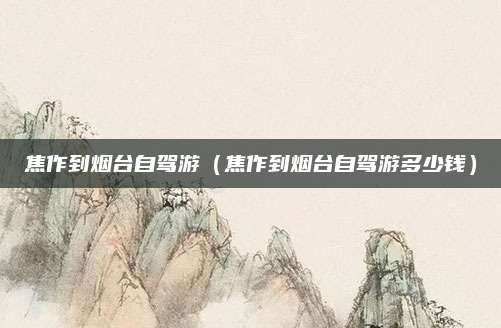 焦作到烟台自驾游（焦作到烟台自驾游多少钱）