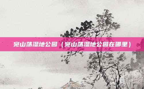 宛山荡湿地公园（宛山荡湿地公园在哪里）