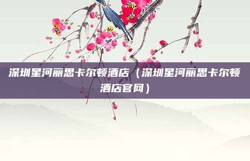 深圳星河丽思卡尔顿酒店(深圳星河丽思卡尔顿酒店官网)