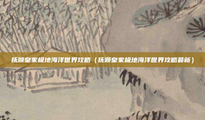 抚顺皇家极地海洋世界攻略（抚顺皇家极地海洋世界攻略最新）