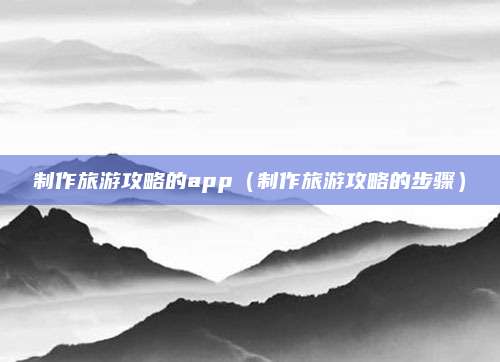 制作旅游攻略的app(制作旅游攻略的步骤)