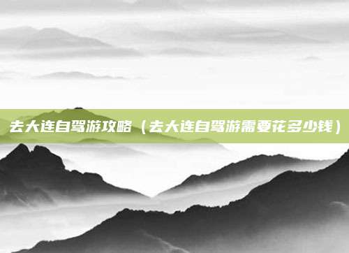 去大连自驾游攻略（去大连自驾游需要花多少钱）