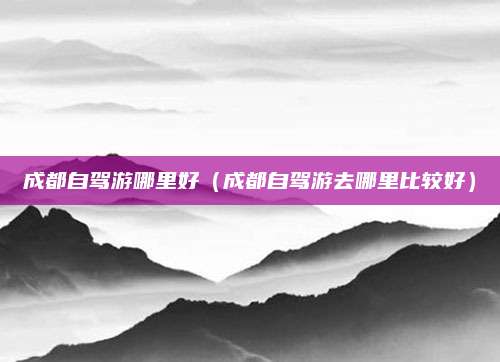 成都自驾游哪里好(成都自驾游去哪里比较好)
